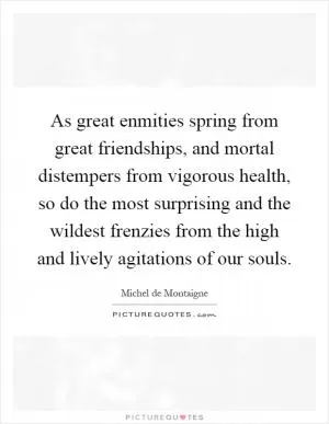 As great enmities spring from great friendships, and mortal distempers from vigorous health, so do the most surprising and the wildest frenzies from the high and lively agitations of our souls Picture Quote #1