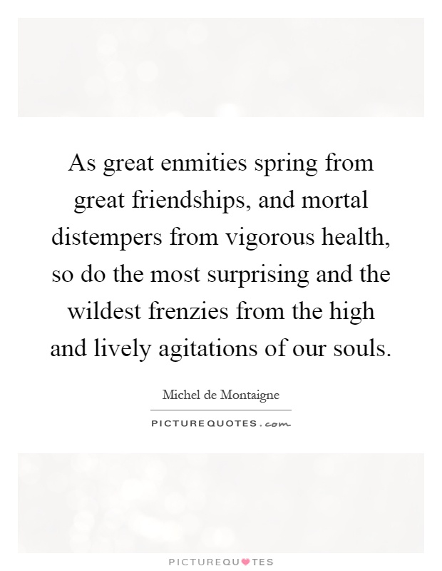 As great enmities spring from great friendships, and mortal distempers from vigorous health, so do the most surprising and the wildest frenzies from the high and lively agitations of our souls Picture Quote #1