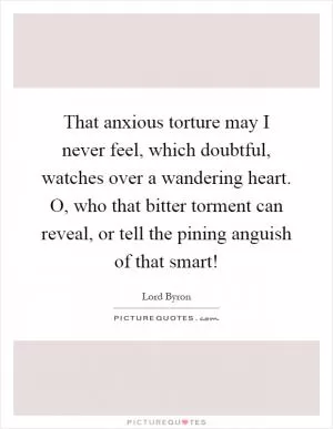 That anxious torture may I never feel, which doubtful, watches over a wandering heart. O, who that bitter torment can reveal, or tell the pining anguish of that smart! Picture Quote #1