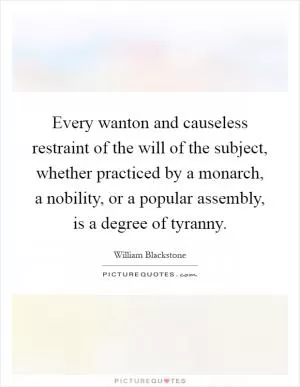 Every wanton and causeless restraint of the will of the subject, whether practiced by a monarch, a nobility, or a popular assembly, is a degree of tyranny Picture Quote #1