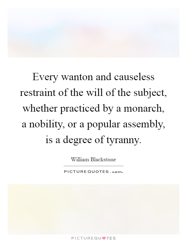 Every wanton and causeless restraint of the will of the subject, whether practiced by a monarch, a nobility, or a popular assembly, is a degree of tyranny Picture Quote #1