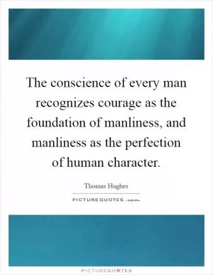 The conscience of every man recognizes courage as the foundation of manliness, and manliness as the perfection of human character Picture Quote #1