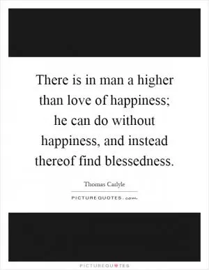 There is in man a higher than love of happiness; he can do without happiness, and instead thereof find blessedness Picture Quote #1
