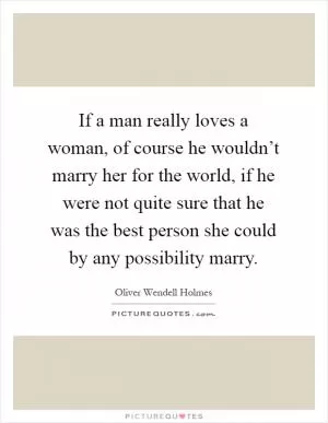 If a man really loves a woman, of course he wouldn’t marry her for the world, if he were not quite sure that he was the best person she could by any possibility marry Picture Quote #1