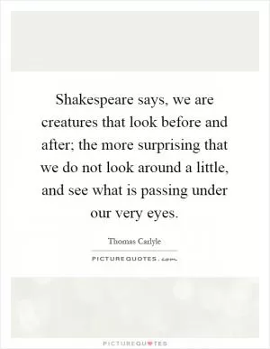 Shakespeare says, we are creatures that look before and after; the more surprising that we do not look around a little, and see what is passing under our very eyes Picture Quote #1