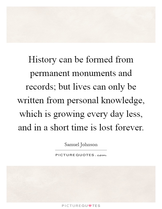 History can be formed from permanent monuments and records; but lives can only be written from personal knowledge, which is growing every day less, and in a short time is lost forever Picture Quote #1