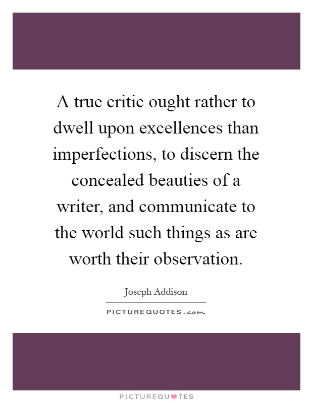 A true critic ought rather to dwell upon excellences than imperfections, to discern the concealed beauties of a writer, and communicate to the world such things as are worth their observation Picture Quote #1