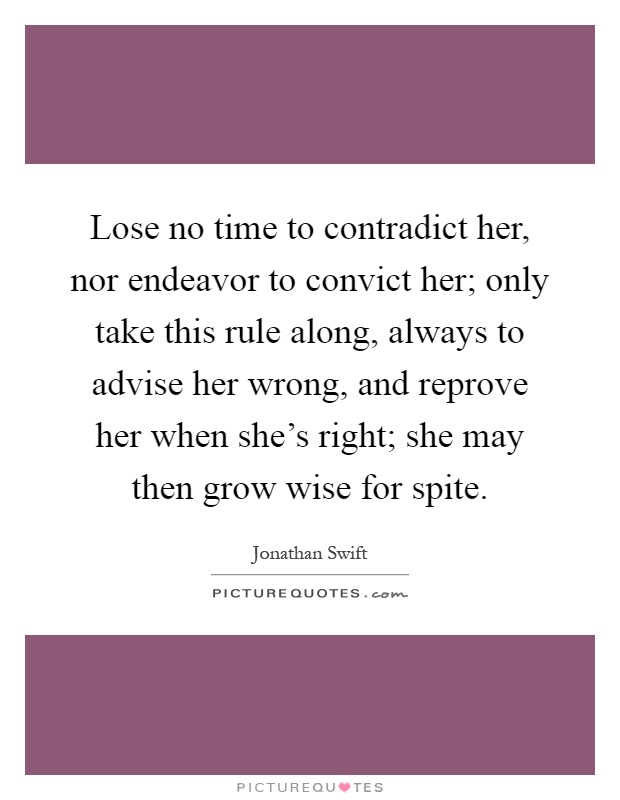 Lose no time to contradict her, nor endeavor to convict her; only take this rule along, always to advise her wrong, and reprove her when she's right; she may then grow wise for spite Picture Quote #1