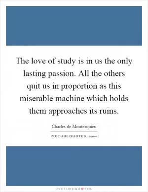 The love of study is in us the only lasting passion. All the others quit us in proportion as this miserable machine which holds them approaches its ruins Picture Quote #1