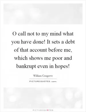 O call not to my mind what you have done! It sets a debt of that account before me, which shows me poor and bankrupt even in hopes! Picture Quote #1