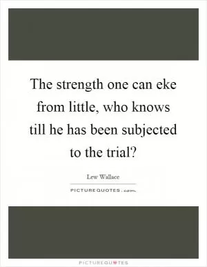 The strength one can eke from little, who knows till he has been subjected to the trial? Picture Quote #1