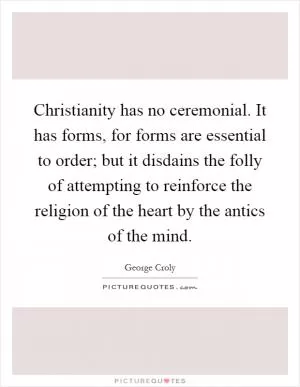 Christianity has no ceremonial. It has forms, for forms are essential to order; but it disdains the folly of attempting to reinforce the religion of the heart by the antics of the mind Picture Quote #1