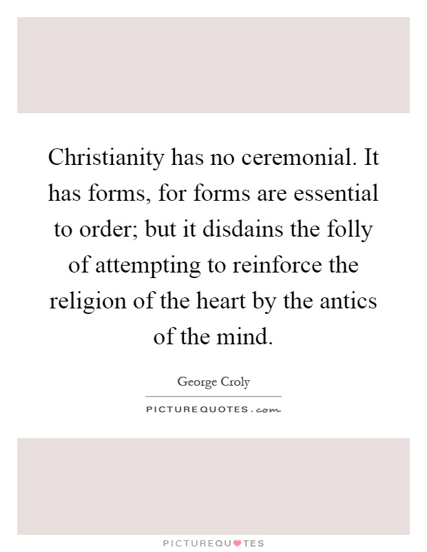 Christianity has no ceremonial. It has forms, for forms are essential to order; but it disdains the folly of attempting to reinforce the religion of the heart by the antics of the mind Picture Quote #1