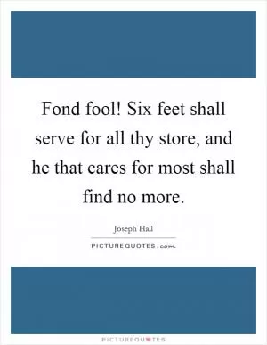 Fond fool! Six feet shall serve for all thy store, and he that cares for most shall find no more Picture Quote #1