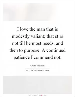 I love the man that is modestly valiant; that stirs not till he most needs, and then to purpose. A continued patience I commend not Picture Quote #1