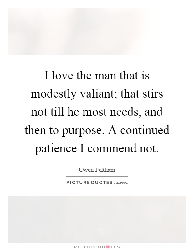I love the man that is modestly valiant; that stirs not till he most needs, and then to purpose. A continued patience I commend not Picture Quote #1