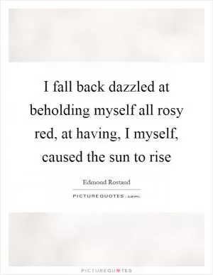 I fall back dazzled at beholding myself all rosy red, at having, I myself, caused the sun to rise Picture Quote #1