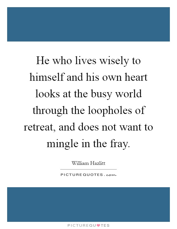 He who lives wisely to himself and his own heart looks at the busy world through the loopholes of retreat, and does not want to mingle in the fray Picture Quote #1