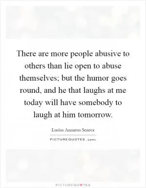 There are more people abusive to others than lie open to abuse themselves; but the humor goes round, and he that laughs at me today will have somebody to laugh at him tomorrow Picture Quote #1