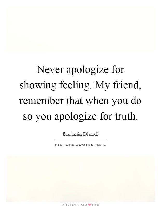 Never apologize for showing feeling. My friend, remember that when you do so you apologize for truth Picture Quote #1