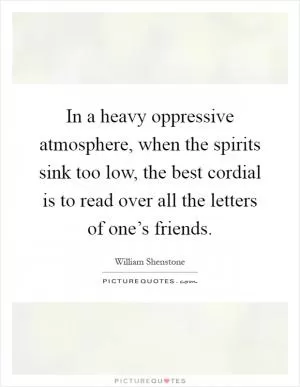 In a heavy oppressive atmosphere, when the spirits sink too low, the best cordial is to read over all the letters of one’s friends Picture Quote #1