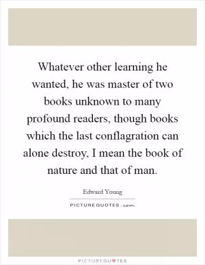 Whatever other learning he wanted, he was master of two books unknown to many profound readers, though books which the last conflagration can alone destroy, I mean the book of nature and that of man Picture Quote #1