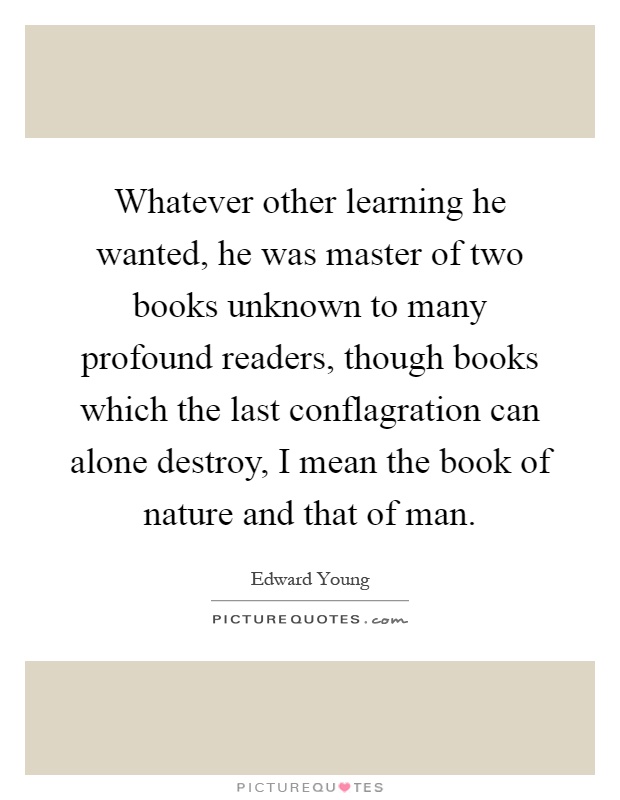 Whatever other learning he wanted, he was master of two books unknown to many profound readers, though books which the last conflagration can alone destroy, I mean the book of nature and that of man Picture Quote #1