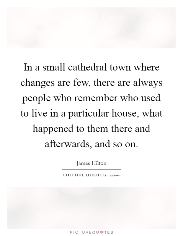 In a small cathedral town where changes are few, there are always people who remember who used to live in a particular house, what happened to them there and afterwards, and so on Picture Quote #1