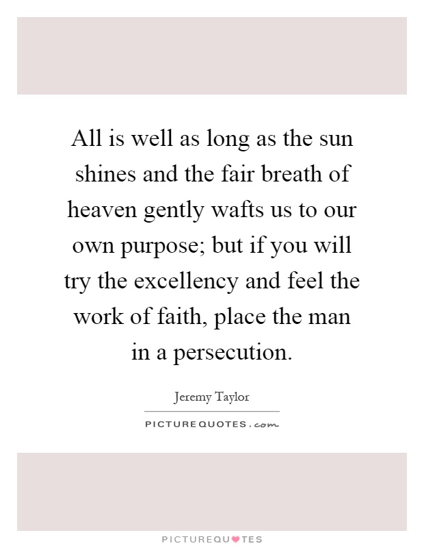 All is well as long as the sun shines and the fair breath of heaven gently wafts us to our own purpose; but if you will try the excellency and feel the work of faith, place the man in a persecution Picture Quote #1