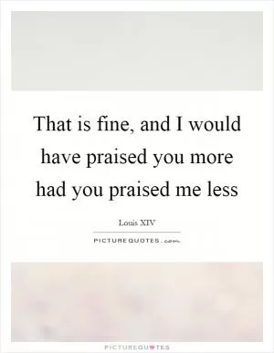 That is fine, and I would have praised you more had you praised me less Picture Quote #1