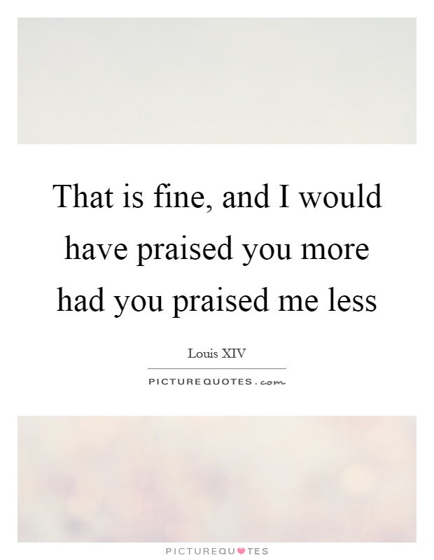 That is fine, and I would have praised you more had you praised me less Picture Quote #1