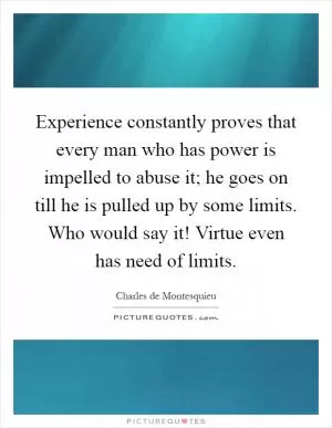 Experience constantly proves that every man who has power is impelled to abuse it; he goes on till he is pulled up by some limits. Who would say it! Virtue even has need of limits Picture Quote #1
