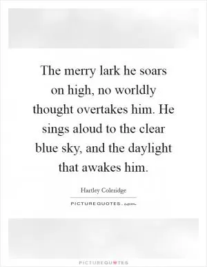 The merry lark he soars on high, no worldly thought overtakes him. He sings aloud to the clear blue sky, and the daylight that awakes him Picture Quote #1