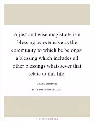 A just and wise magistrate is a blessing as extensive as the community to which he belongs; a blessing which includes all other blessings whatsoever that relate to this life Picture Quote #1