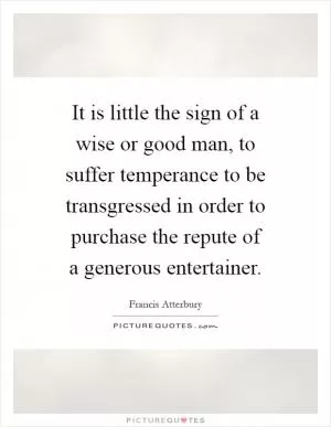 It is little the sign of a wise or good man, to suffer temperance to be transgressed in order to purchase the repute of a generous entertainer Picture Quote #1