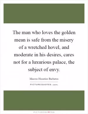 The man who loves the golden mean is safe from the misery of a wretched hovel, and moderate in his desires, cares not for a luxurious palace, the subject of envy Picture Quote #1