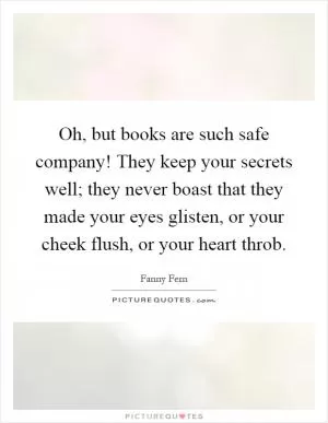 Oh, but books are such safe company! They keep your secrets well; they never boast that they made your eyes glisten, or your cheek flush, or your heart throb Picture Quote #1