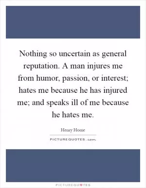 Nothing so uncertain as general reputation. A man injures me from humor, passion, or interest; hates me because he has injured me; and speaks ill of me because he hates me Picture Quote #1