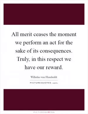 All merit ceases the moment we perform an act for the sake of its consequences. Truly, in this respect we have our reward Picture Quote #1