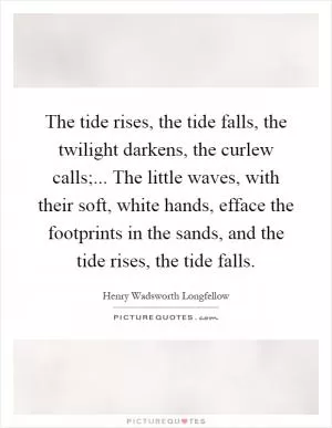The tide rises, the tide falls, the twilight darkens, the curlew calls;... The little waves, with their soft, white hands, efface the footprints in the sands, and the tide rises, the tide falls Picture Quote #1