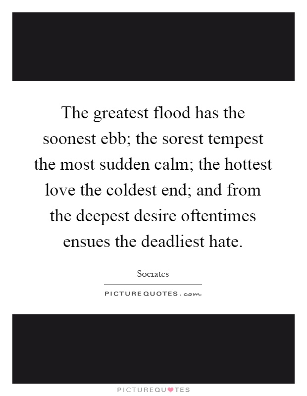 The greatest flood has the soonest ebb; the sorest tempest the most sudden calm; the hottest love the coldest end; and from the deepest desire oftentimes ensues the deadliest hate Picture Quote #1