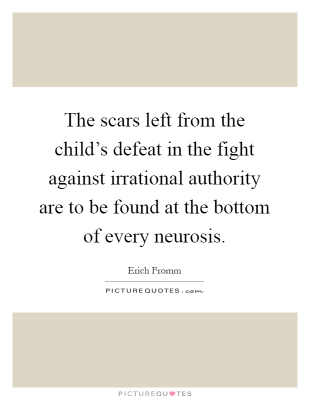 The scars left from the child's defeat in the fight against irrational authority are to be found at the bottom of every neurosis Picture Quote #1