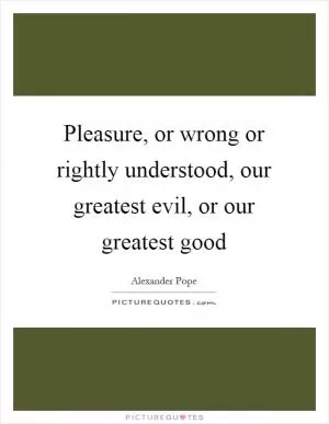 Pleasure, or wrong or rightly understood, our greatest evil, or our greatest good Picture Quote #1