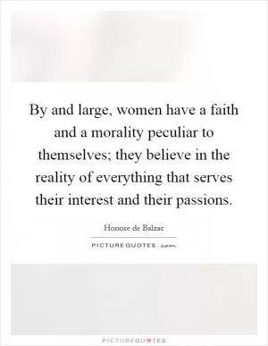 By and large, women have a faith and a morality peculiar to themselves; they believe in the reality of everything that serves their interest and their passions Picture Quote #1