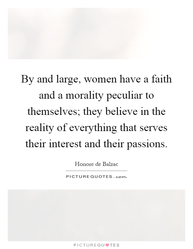 By and large, women have a faith and a morality peculiar to themselves; they believe in the reality of everything that serves their interest and their passions Picture Quote #1