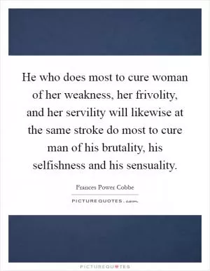 He who does most to cure woman of her weakness, her frivolity, and her servility will likewise at the same stroke do most to cure man of his brutality, his selfishness and his sensuality Picture Quote #1