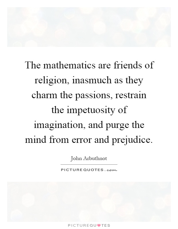 The mathematics are friends of religion, inasmuch as they charm the passions, restrain the impetuosity of imagination, and purge the mind from error and prejudice Picture Quote #1