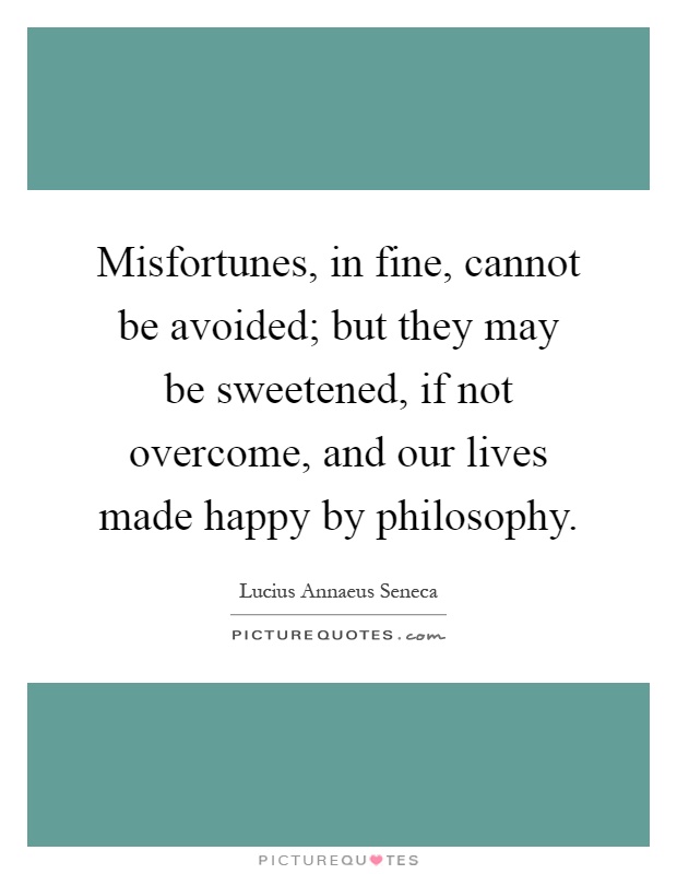 Misfortunes, in fine, cannot be avoided; but they may be sweetened, if not overcome, and our lives made happy by philosophy Picture Quote #1