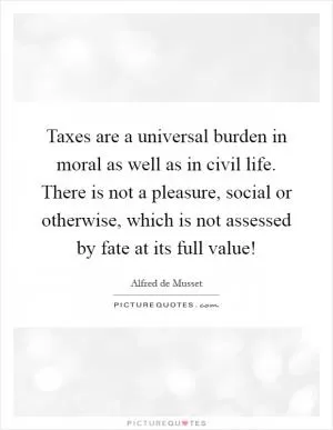 Taxes are a universal burden in moral as well as in civil life. There is not a pleasure, social or otherwise, which is not assessed by fate at its full value! Picture Quote #1