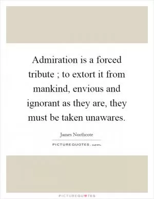 Admiration is a forced tribute ; to extort it from mankind, envious and ignorant as they are, they must be taken unawares Picture Quote #1
